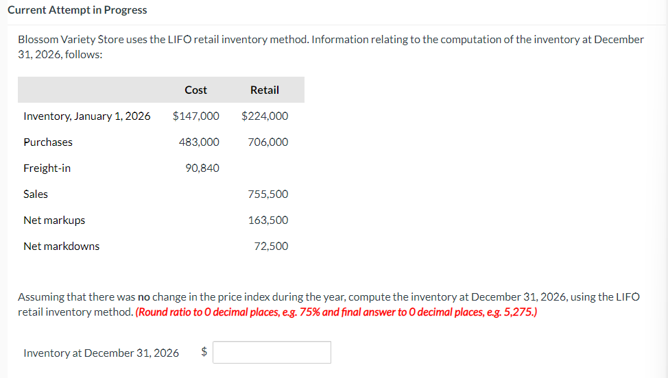 Current Attempt in Progress
Blossom Variety Store uses the LIFO retail inventory method. Information relating to the computation of the inventory at December
31, 2026, follows:
Inventory, January 1, 2026
Purchases
Freight-in
Sales
Net markups
Net markdowns
Cost
$147,000
483,000
90,840
Retail
Inventory at December 31, 2026 $
$224,000
706,000
755,500
163,500
72,500
Assuming that there was no change in the price index during the year, compute the inventory at December 31, 2026, using the LIFO
retail inventory method. (Round ratio to 0 decimal places, e.g. 75% and final answer to O decimal places, e.g. 5,275.)