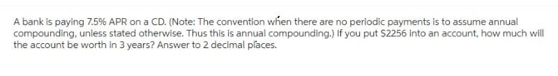 A bank is paying 7.5 % APR on a CD. (Note: The convention when there are no periodic payments is to assume annual
compounding, unless stated otherwise. Thus this is annual compounding.) If you put $2256 into an account, how much will
the account be worth in 3 years? Answer to 2 decimal places.