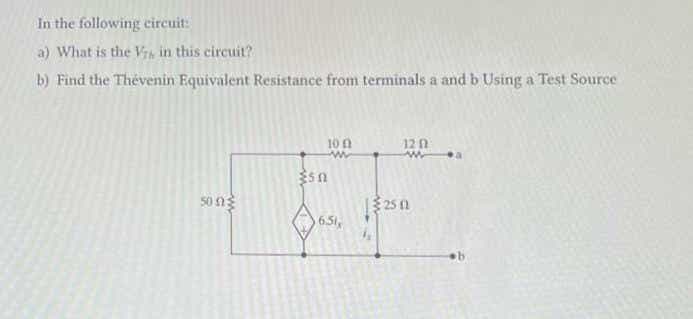 ### Solving a Thevenin Equivalent Circuit Problem

#### Problem Statement:
In the following circuit:
a) What is the \( V_{Th} \) in this circuit?
b) Find the Thevenin Equivalent Resistance from terminals a and b using a Test Source.

#### Circuit Diagram:
The diagram depicts an electrical circuit with the following components and connections:

- A 50 Ω resistor is connected in series (leftmost path).
- A 10 Ω resistor is connected in parallel with a 5 Ω resistor.
- There is a dependent current source \( 6.5 I_x \) where \( I_x \) represents the current through the 5 Ω resistor.
- The bottom right branch consists of a 25 Ω resistor.
- Terminals labeled "a" and "b" are present (with terminal "a" connected after the 12 Ω resistor in the parallel branch and terminal "b" grounded on the lower end).

\[
\begin{array}{c}
\text{a} \\
\hspace{-4mm}| \\
\hspace{-4mm}| \\
\hspace{-4mm}\rightleftarrows \, 12 \, \Omega \\
10 \, \Omega \\
\parallel \\
5 \, \Omega \\
\hspace{-6mm}\updownarrows \, 6.5 \, I_x \\
50 \, \Omega \\
\vert \\
\hspace{2mm}\text{b}
\end{array}
\]

#### Steps to Solve:

1. **Determine \( V_{Th} \):**
- Calculate the open-circuit voltage across terminals a-b.
- Use appropriate circuit analysis techniques to understand how the voltage is distributed across components.

2. **Calculate Thevenin Equivalent Resistance \( R_{Th} \):**
- Introduce a test source (voltage or current) across terminals a-b.
- Use the electrical response (current or voltage) to determine how resistances combine.
- Consider both series and parallel combinations and the effect of the dependent current source.

##### Detailed Diagram Analysis:
The circuit analysis would typically involve:
- Kirchhoff’s Voltage Law (KVL)
- Kirchhoff’s Current Law (KCL)
- Ohm's Law
- Techniques such as Mesh Analysis or Nodal Analysis may be deployed to simplify and solve complex networks.

### Educational Focus:
Understanding and solving Thevenin equivalent circuits is vital for