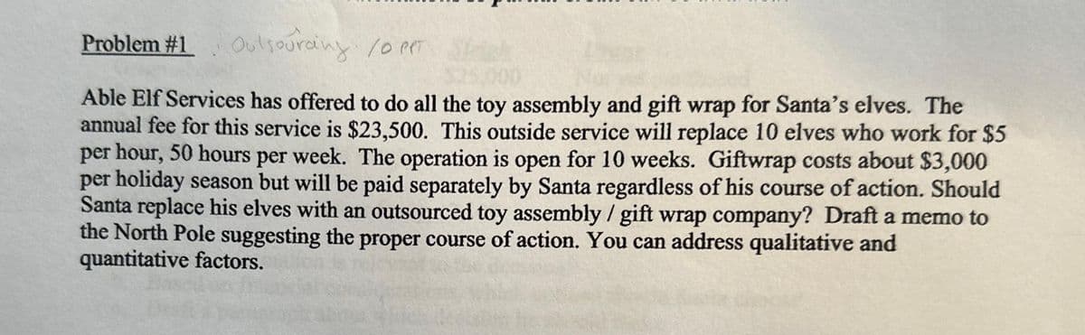 Problem #1 Outsourcing /0 PPT
Able Elf Services has offered to do all the toy assembly and gift wrap for Santa's elves. The
annual fee for this service is $23,500. This outside service will replace 10 elves who work for $5
per hour, 50 hours per week. The operation is open for 10 weeks. Giftwrap costs about $3,000
per holiday season but will be paid separately by Santa regardless of his course of action. Should
Santa replace his elves with an outsourced toy assembly / gift wrap company? Draft a memo to
the North Pole suggesting the proper course of action. You can address qualitative and
quantitative factors.