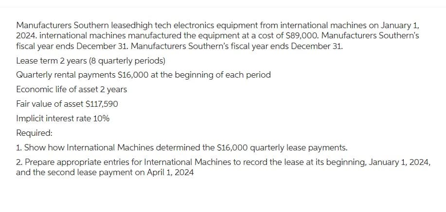 Manufacturers Southern leasedhigh tech electronics equipment from international machines on January 1,
2024. international machines manufactured the equipment at a cost of $89,000. Manufacturers Southern's
fiscal year ends December 31. Manufacturers Southern's fiscal year ends December 31.
Lease term 2 years (8 quarterly periods)
Quarterly rental payments $16,000 at the beginning of each period
Economic life of asset 2 years
Fair value of asset $117,590
Implicit interest rate 10%
Required:
1. Show how International Machines determined the $16,000 quarterly lease payments.
2. Prepare appropriate entries for International Machines to record the lease at its beginning, January 1, 2024,
and the second lease payment on April 1, 2024