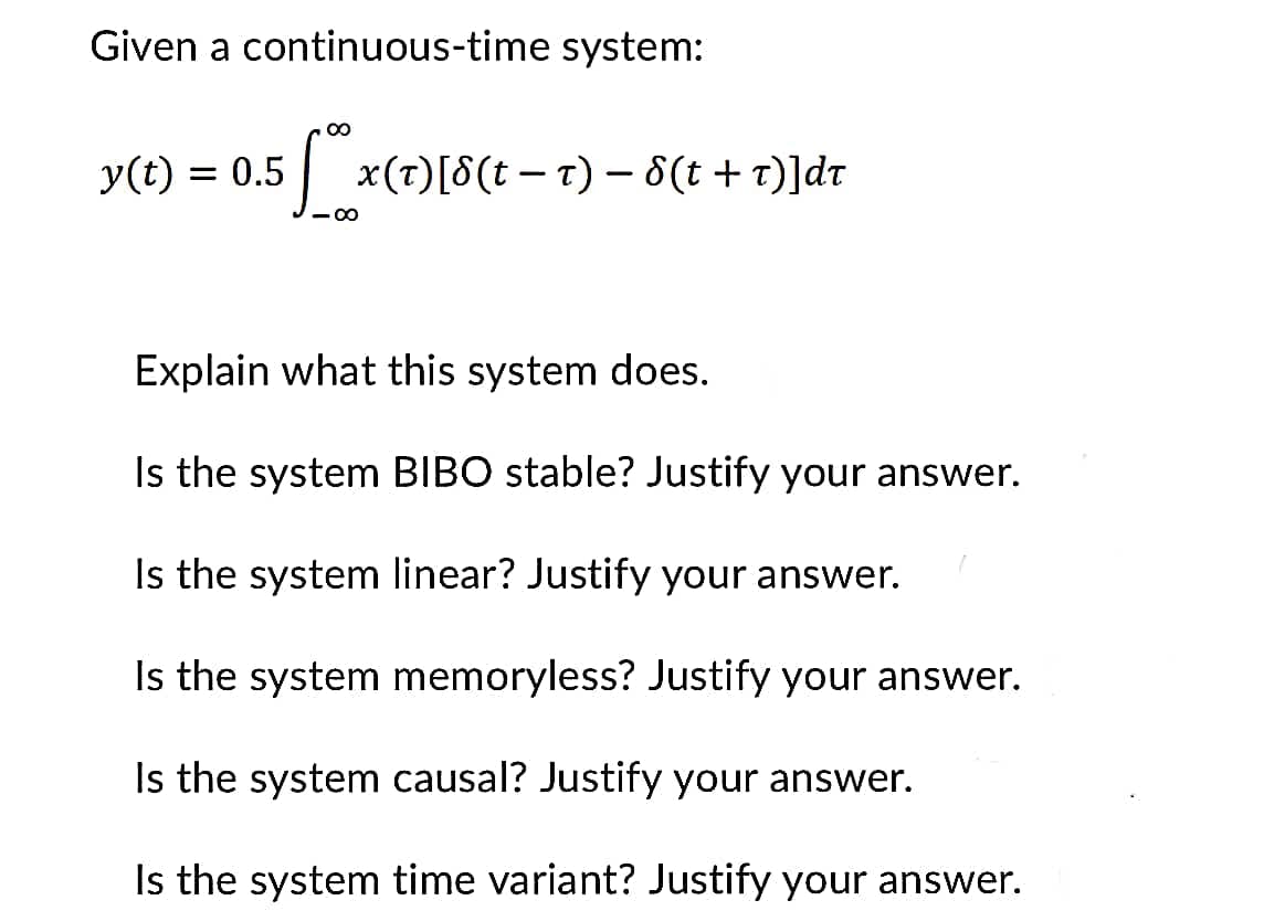 ### Continuous-Time System Analysis

Given a continuous-time system:
\[ y(t) = 0.5 \int_{-\infty}^{\infty} x(\tau) [\delta(t - \tau) - \delta(t + \tau)] d\tau \]

#### Questions for Analysis:

1. **Explain what this system does.**
   
   The given system's output \( y(t) \) is determined by convolving the input signal \( x(\tau) \) with the impulse response provided by the difference of two delta functions. Specifically, these delta functions are \( \delta(t - \tau) \), which represents a time shift, and \( \delta(t + \tau) \), which represents a time reflection and shift.

2. **Is the system BIBO stable? Justify your answer.**
   
   **Bounded Input, Bounded Output (BIBO) Stability:** A system is BIBO stable if every bounded input produces a bounded output. To determine if this system is BIBO stable, we need to examine the impulse response:
   \[ h(t) = 0.5[\delta(t) - \delta(t)] \]
   Evaluating \( h(t) \):
   \[ h(t) = 0.5[\delta(t) - \delta(t)] = 0 \]

   Since the impulse response function \( h(t) \) is zero, the output \( y(t) \) will always be zero for any bounded input \( x(t) \). Therefore, the system is BIBO stable.

3. **Is the system linear? Justify your answer.**
   
   **Linearity:** A system is linear if it satisfies the principles of superposition and scaling. The given system involves convolution, which is a linear operation. Therefore, the system is linear.

4. **Is the system memoryless? Justify your answer.**
   
   **Memoryless:** A system is memoryless if the output at any time \( t \) depends only on the input at the same time \( t \). For convolution systems, the output depends on a range of input values. Hence, this system is not memoryless.

5. **Is the system causal? Justify your answer.**
   
   **Causality:** A system is causal if the output at any time \( t \) depends only on input values at the present and past times (not