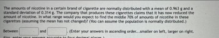 The amounts of nicotine in a certain brand of cigarette are normally distributed with a mean of 0.963 g and a
standard deviation of 0.314 g. The company that produces these cigarettes claims that it has now reduced the
amount of nicotine. In what range would you expect to find the middle 70% of amounts of nicotihe in these
cigarettes (assuming the mean has not changed)? (You can assume the population is normally distributed.)
Between
and
(Enter your answers in ascending order...smaller on left, larger on right.
Also enter vour answers accurate to four decimal placer
