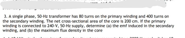 3. A single phase, 50-Hz transformer has 80 turns on the primary winding and 400 turns on
the secondary winding. The net cross-sectional area of the core is 200 cm. If the primary
winding is connected to 240-V, 50-Hz supply, determine (a) the emf induced in the secondary
winding, and (b) the maximum flux density in the core
2000 1
