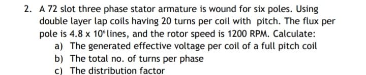 2. A 72 slot three phase stator armature is wound for six poles. Using
double layer lap coils having 20 turns per coil with pitch. The flux per
pole is 4.8 x 10ʻlines, and the rotor speed is 1200 RPM. Calculate:
a) The generated effective voltage per coil of a full pitch coil
b) The total no. of turns per phase
c) The distribution factor
