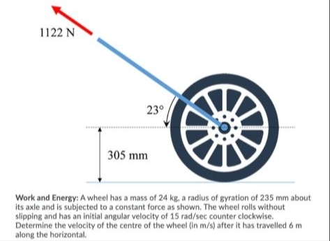 1122 N
23°
305 mm
Work and Energy: A wheel has a mass of 24 kg, a radius of gyration of 235 mm about
its axle and is subjected to a constant force as shown. The wheel rolls without
slipping and has an initial angular velocity of 15 rad/sec counter clockwise.
Determine the velocity of the centre of the wheel (in m/s) after it has travelled 6 m
along the horizontal.
