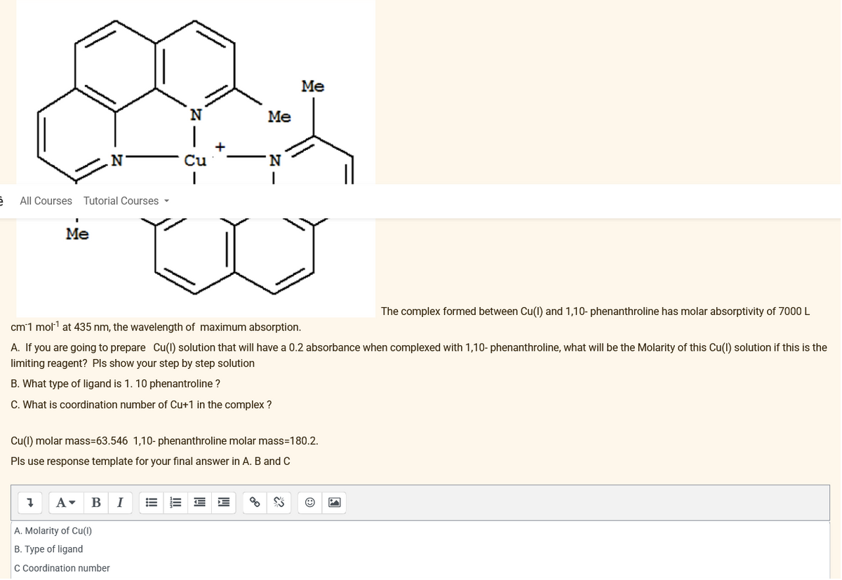 N
Cu
A. Molarity of Cu(1)
B. Type of ligand
C Coordination number
Me
Me
N
'N
è
All Courses Tutorial Courses ▾
I
Me
The complex formed between Cu(I) and 1,10- phenanthroline has molar absorptivity of 7000 L
cm 1 mol¹ at 435 nm, the wavelength of maximum absorption.
A. If you are going to prepare Cu(I) solution that will have a 0.2 absorbance when complexed with 1,10- phenanthroline, what will be the Molarity of this Cu(I) solution if this is the
limiting reagent? Pls show your step by step solution
B. What type of ligand is 1. 10 phenantroline ?
C. What is coordination number of Cu+1 in the complex?
Cu(1) molar mass-63.546 1,10- phenanthroline molar mass=180.2.
Pls use response template for your final answer in A. B and C
7 A▾ B I
% SS
Ⓒ