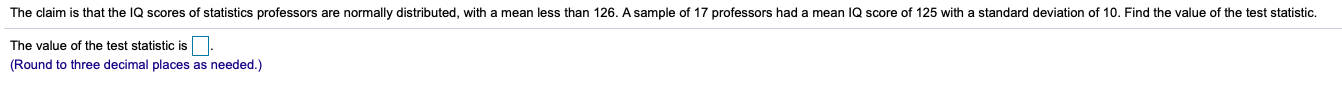 that the IQ scores of statisticss professors are normally distributed, with a mean less than 126. A sample of 17 professors had a mean IQ score of 125 with a standard deviation of 10. Find the value of the test statistic
The claim
The value of the test statistic is
(Round to three decimal places as needed.)
