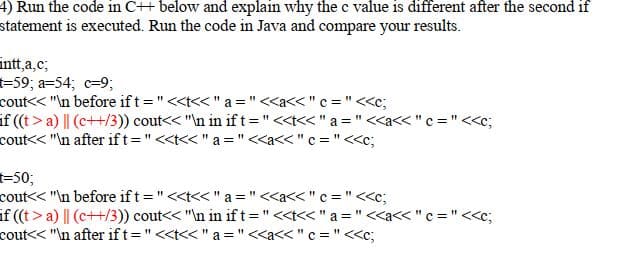 4) Run the code in C++ below and explain why the c value is different after the second if
statement is executed. Run the code in Java and compare your results.
intt,a,c;
-59; a=54; c=9;
cout<< "\n before if t =" <<t<< "a ="<<a<< " c = "<<c;
if ((t>a) || (c++/3)) cout<< "\n in if t ="<<t<< " a = " <a<< " c = " <<c;
cout<< "\n after ift="<<t<< " a ="<<a<< "c = "<<c;
-50;
cout<< "\n before ift="<<t<< " a ="<<a<< "c = "<<c;
if ((t>a) || (c++/3)) cout<< "In in ift="<<t<< " a ="<<a<< "c ="<<c;
cout<< "\n after ift="<<t<< " a ="<<a<< "c = " <<c;
