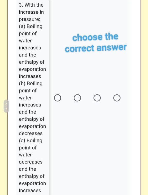 3. With the
increase in
pressure:
(a) Boiling
point of
choose the
water
increases
correct answer
and the
enthalpy of
evaporation
increases
(b) Boiling
point of
water
increases
and the
enthalpy of
evaporation
decreases
(c) Boiling
point of
water
decreases
and the
enthalpy of
evaporation
increases
