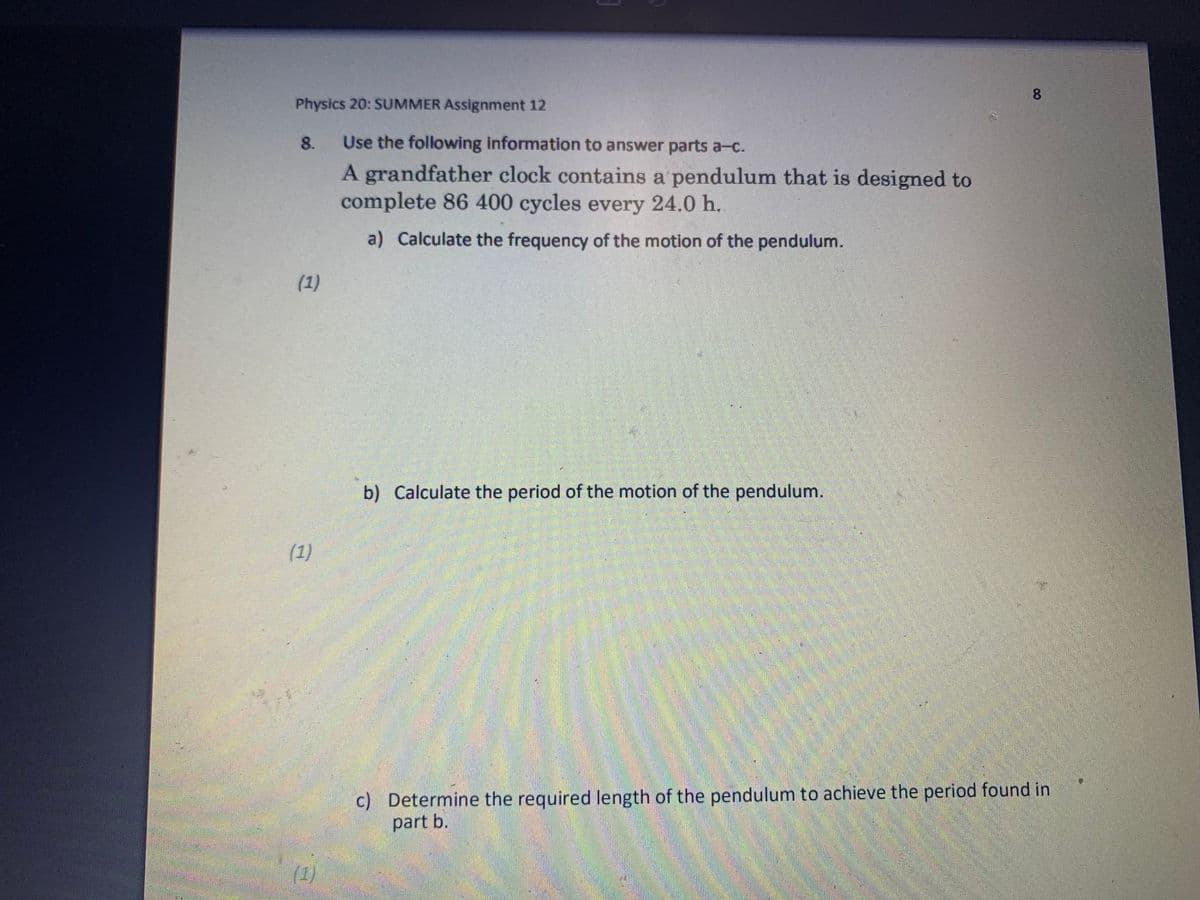 Physics 20: SUMMER Assignment 12
8.
(1)
(1)
(1)
Use the following information to answer parts a-c.
A grandfather clock contains a pendulum that is designed to
complete 86 400 cycles every 24.0 h.
a) Calculate the frequency of the motion of the pendulum.
b) Calculate the period of the motion of the pendulum.
8
c) Determine the required length of the pendulum to achieve the period found in
part b.