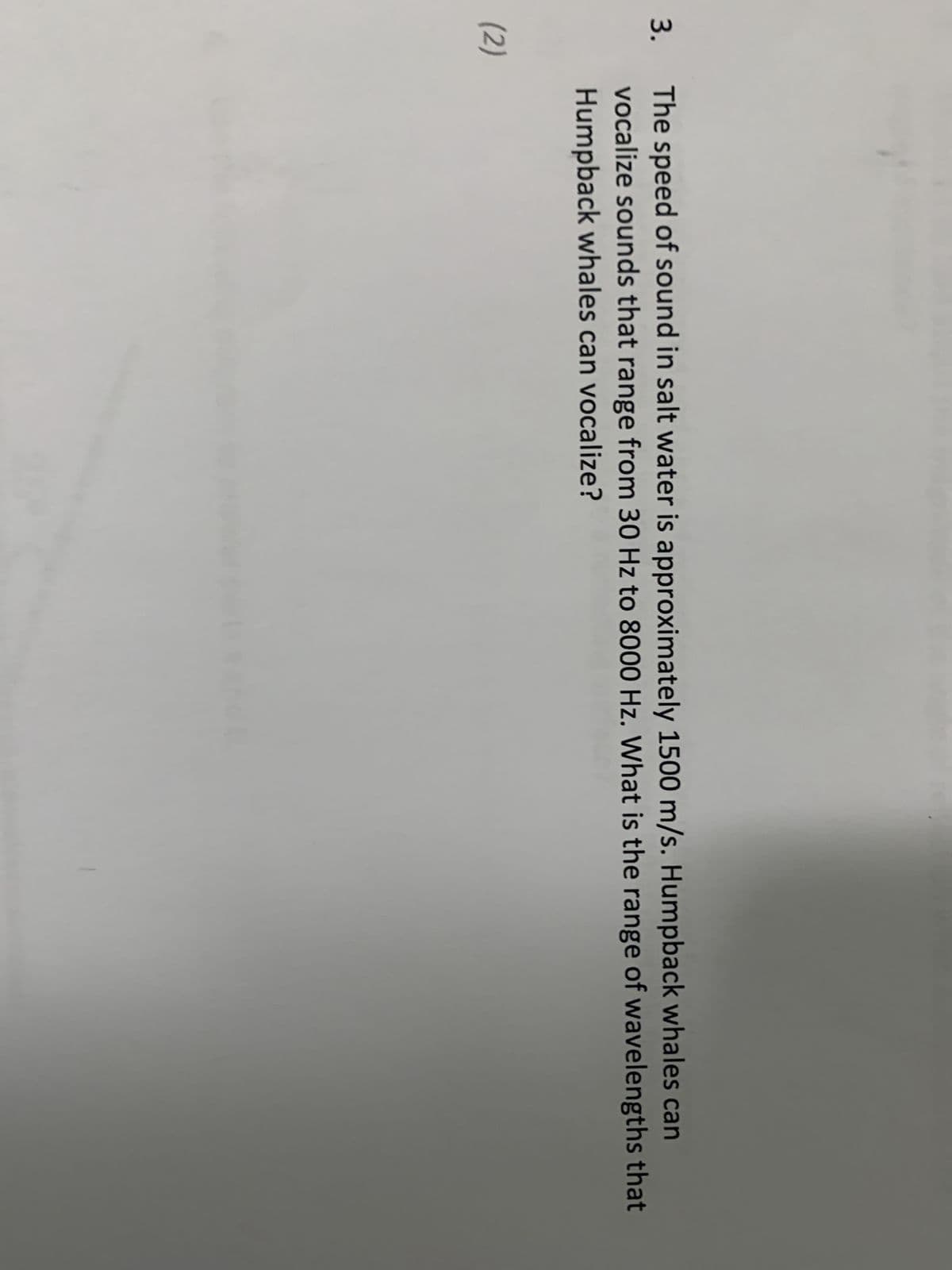 3. The speed of sound in salt water is approximately 1500 m/s. Humpback whales can
vocalize sounds that range from 30 Hz to 8000 Hz. What is the range of wavelengths that
Humpback whales can vocalize?
(2)