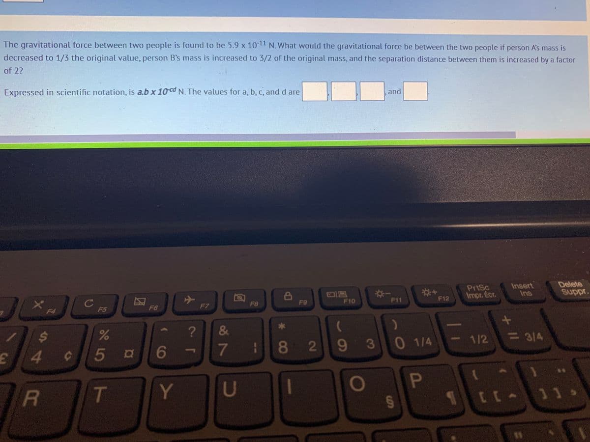 The gravitational force between two people is found to be 5.9 x 10-11 N. What would the gravitational force be between the two people if person A's mass is
decreased to 1/3 the original value, person B's mass is increased to 3/2 of the original mass, and the separation distance between them is increased by a factor
of 2?
Expressed in scientific notation, is a.b x 10 cd N. The values for a, b, c, and d are
J
1
E
X
$
4
R
C
C
F5
de Lo
%
5 a
DA
F6
6
T Y
✈
?
&
7
U
F8
*
1 8
F9
2
F10
(
93
O
and
F11
)
0 1/4
§
P
F12
PrtSc
Impr. Écr.
1/2
+ 11
Insert
Ins
= 3/4
[[A
Delete
Suppr.
11>