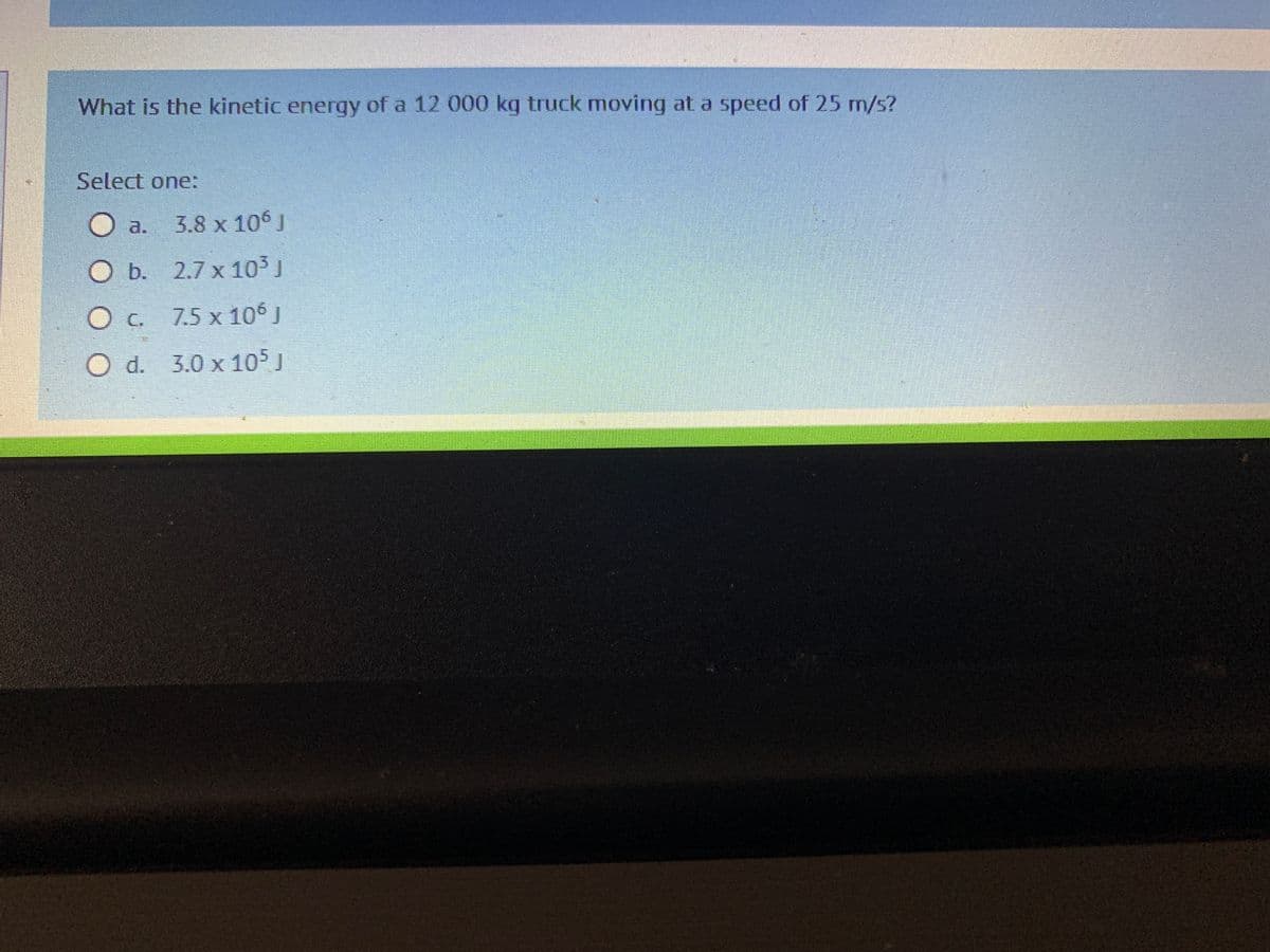 What is the kinetic energy of a 12 000 kg truck moving at a speed of 25 m/s?
Select one:
Oa. 3.8 x 106 J
O b.
2.7 x 10³ J
O c.
7.5 x 106 J
O d. 3.0 x 105 J