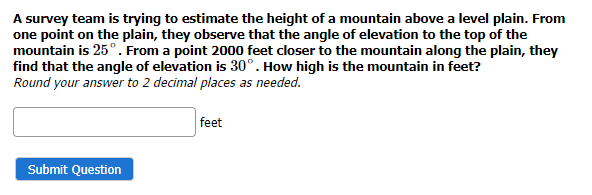 A survey team is trying to estimate the height of a mountain above a level plain. From
one point on the plain, they observe that the angle of elevation to the top of the
mountain is 25°. From a point 2000 feet closer to the mountain along the plain, they
find that the angle of elevation is 30°. How high is the mountain in feet?
Round your answer to 2 decimal places as needed.
Submit Question
feet