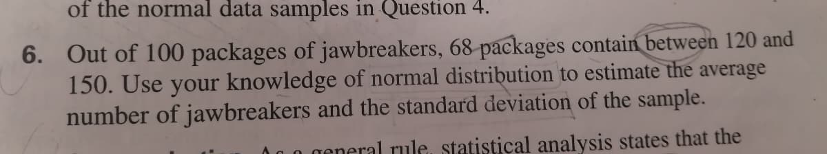 of the normal data samples in Question 4.
6. Out of 100 packages of jawbreakers, 68 packages contain between 120 and
150. Use your knowledge of normal distribution to estimate the average
number of jawbreakers and the standard deviation of the sample.
general rule, statistical analysis states that the
