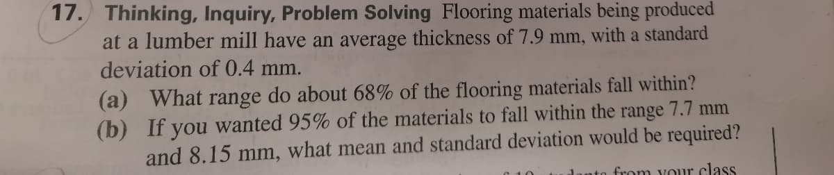 17. Thinking, Inquiry, Problem Solving Flooring materials being produced
at a lumber mill have an average thickness of 7.9 mm, with a standard
deviation of 0.4 mm.
(a) What
(b) If you wanted 95% of the materials to fall within the range 7.7 mm
and 8.15 mm, what mean and standard deviation would be required?
range
do about 68% of the flooring materials fall within?
from vour class
