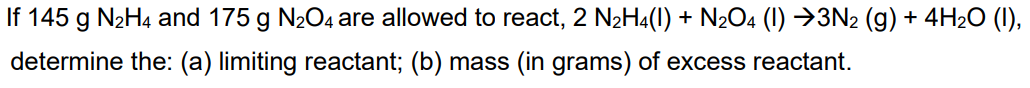 If 145 g N2H4 and 175 g N204 are allowed to react, 2 N2H4(1) + N2O4 (1I) →3N2 (g) + 4H2O (1),
determine the: (a) limiting reactant; (b) mass (in grams) of excess reactant.
