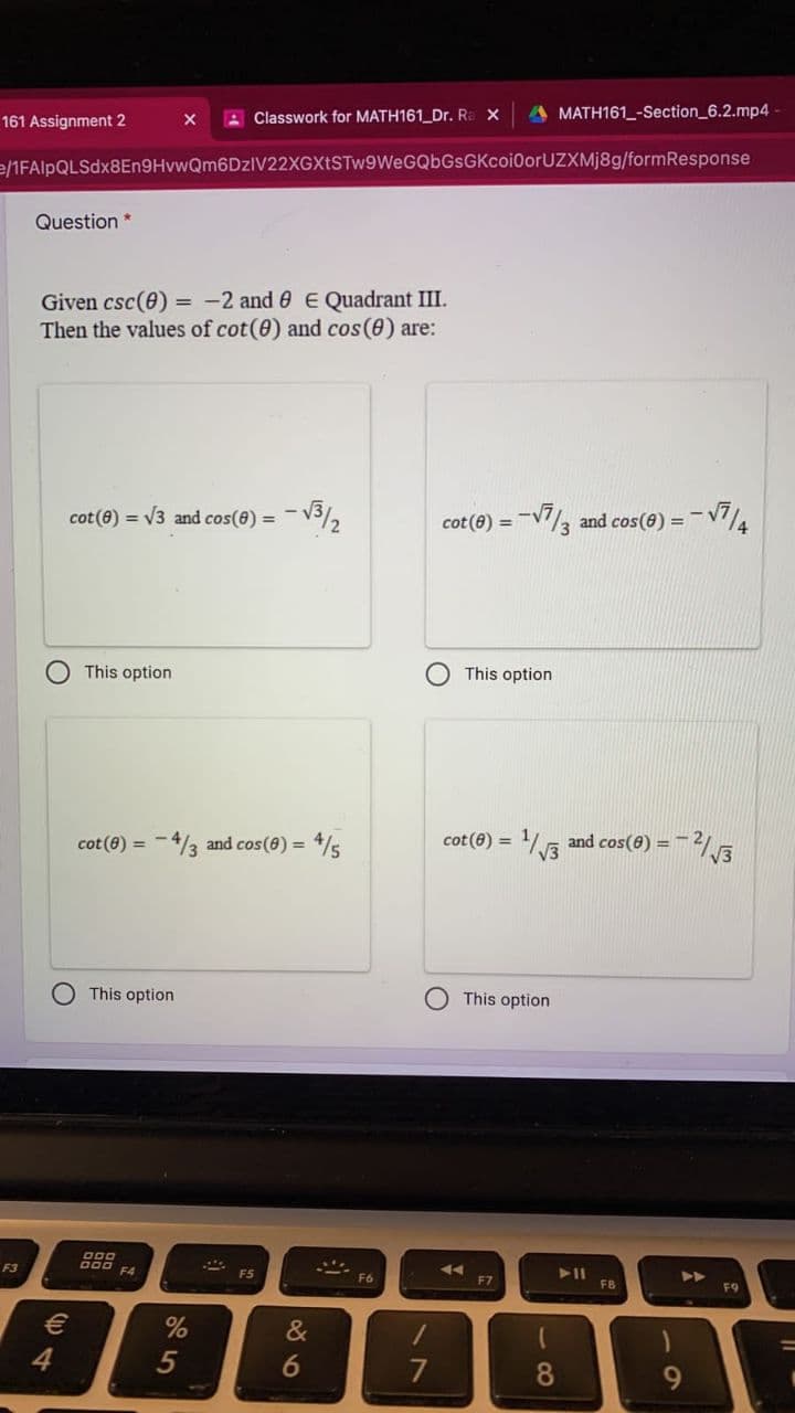 A Classwork for MATH161_Dr. Ra X
A MATH161_-Section_6.2.mp4
161 Assignment 2
e/1FAlpQLSdx8En9HvwQm6DzIV22XGXtSTw9WeGQbGsGKcoi0orUZXMj8g/formResponse
Question *
Given csc(e) = -2 and 0 E Quadrant III.
Then the values of cot(0) and cos(e) are:
cot(8) = V3 and cos(8) =
- V3/2
cot (8)
=-V7/3 and cos(8) =
*トー
This option
O This option
cot (8) = -4/3 and cos(8) = 4/s
cot(8) = 16 and cos(6) =
V3
This option
This option
000
E3
000 EA
F5
F6
F7
FB
F9
&
4
7
8
9
