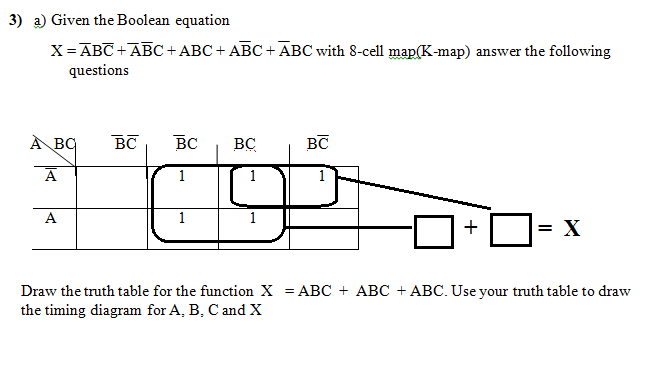 3) a) Given the Boolean equation
X= ABC +ĀBC + ABC + ABC+ ABC with 8-cell map(K-map) answer the following
questions
À BQ
BC
BC
BC
BC
A
1
1
A
1
1
+
= X
Draw the truth table for the function X = ABC + ABC + ABC. Use your truth table to draw
the timing diagram for A, B, C and X
%3D
