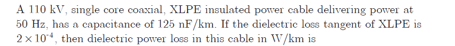 A 110 kV, single core coaxial, XLPE insulated power cable delivering power at
50 Hz, has a capacitance of 125 nF/km. If the dielectric loss tangent of XLPE is
2 x 10, then dielectric power loss in this cable in W/km is
