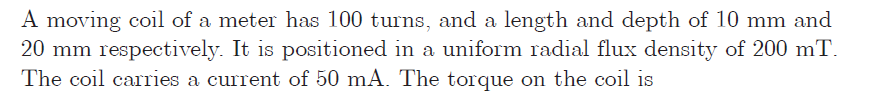 A moving coil of a meter has 100 turns, and a length and depth of 10 mm and
20 mm respectively. It is positioned in a uniform radial flux density of 200 mT.
The coil carries a current of 50 mA. The torque on the coil is
