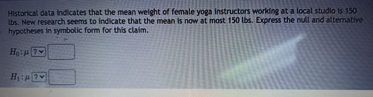 Historical data indicates that the mean weight of female yoga instructors working at a local studio is 150
Ibs. New research seems to indicate that the mean is now at most 150 lbs. Express the null and alternative
hypotheses in symbolic form for this claim.
Ho: 7
