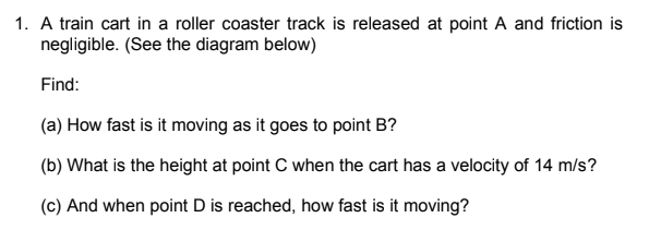 1. A train cart in a roller coaster track is released at point A and friction is
negligible. (See the diagram below)
Find:
(a) How fast is it moving as it goes to point B?
(b) What is the height at point C when the cart has a velocity of 14 m/s?
(c) And when point D is reached, how fast is it moving?
