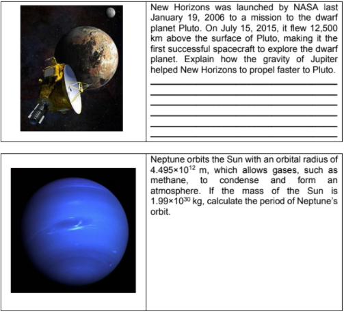 New Horizons was launched by NASA last
January 19, 2006 to a mission to the dwarf
planet Pluto. On July 15, 2015, it flew 12,500
km above the surface of Pluto, making it the
first successful spacecraft to explore the dwarf
planet. Explain how the gravity of Jupiter
helped New Horizons to propel faster to Pluto.
Neptune orbits the Sun with an orbital radius of
4.495x1012 m, which allows gases, such as
methane, to condense and form
atmosphere. If the mass of the Sun is
1.99x1030 kg, calculate the period of Neptune's
orbit.
an
