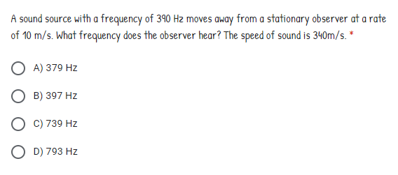 A sound source with a frequency of 390 Hz moves away from a stationary observer at a rate
of 10 m/s. What frequency does the observer hear? The speed of sound is 340m/s. *
A) 379 Hz
O B) 397 Hz
O C) 739 Hz
O D) 793 Hz
