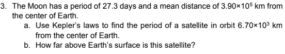 3. The Moon has a period of 27.3 days and a mean distance of 3.90×105 km from
the center of Earth.
a. Use Kepler's laws to find the period of a satellite in orbit 6.70x103 km
from the center of Earth.
b. How far above Earth's surface is this satellite?
