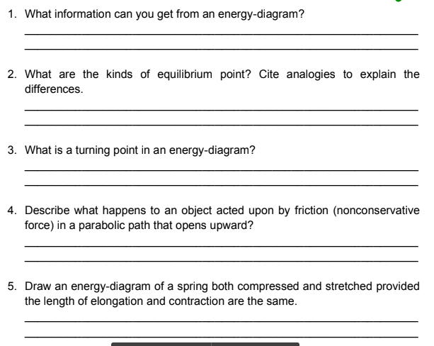 1. What information can you get from an energy-diagram?
2. What are the kinds of equilibrium point? Cite analogies to explain the
differences.
3. What is a turning point in an energy-diagram?
4. Describe what happens to an object acted upon by friction (nonconservative
force) in a parabolic path that opens upward?
5. Draw an energy-diagram of a spring both compressed and stretched provided
the length of elongation and contraction are the same.
