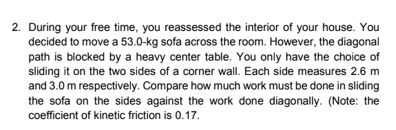 2. During your free time, you reassessed the interior of your house. You
decided to move a 53.0-kg sofa across the room. However, the diagonal
path is blocked by a heavy center table. You only have the choice of
sliding it on the two sides of a corner wall. Each side measures 2.6 m
and 3.0 m respectively. Compare how much work must be done in sliding
the sofa on the sides against the work done diagonally. (Note: the
coefficient of kinetic friction is 0.17.
