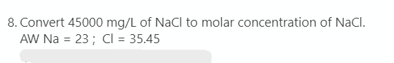 8. Convert 45000 mg/L of NaCl to molar concentration of NaCl.
AW Na = 23 ; CI = 35.45
%3D
