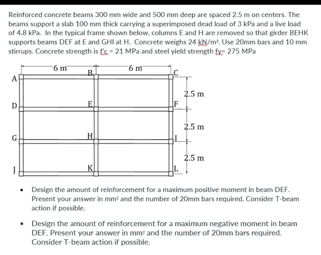 Reinforced concrete beams 300 mm wide and 500 mm deep are spaced 2.5 m on centers. The
beams support a slab 100 mm thick carrying a superimposed dead load of 3 kPa and a live load
of 4.8 kPa. In the typical frame shown below, columns E and H are removed so that girder BEHK
supports beams DEF at E and GHI at H. Concrete weighs 24 kN/m³. Use 20mm bars and 10 mm
stirrups. Concrete strength is f's = 21 MPa and steel yield strength fx= 275 MPa
6 m
6 m
B.
A
2.5 m
F
2.5 m
G
H
2.5 m
K
Design the amount of reinforcement for a maximum positive moment in beam DEF.
Present your answer in mm2 and the number of 20mm bars required. Consider T-beam
action if possible.
Design the amount of reinforcement for a maximum negative moment in beam
DEF. Present your answer in mm² and the number of 20mm bars required.
Consider T-beam action if possible.
