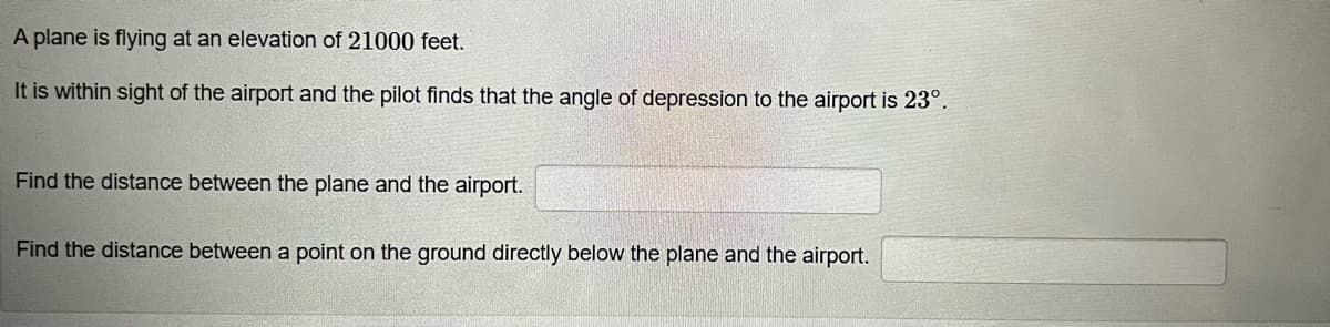 A plane is flying at an elevation of 21000 feet.
It is within sight of the airport and the pilot finds that the angle of depression to the airport is 23°.
Find the distance between the plane and the airport.
Find the distance between a point on the ground directly below the plane and the airport.
