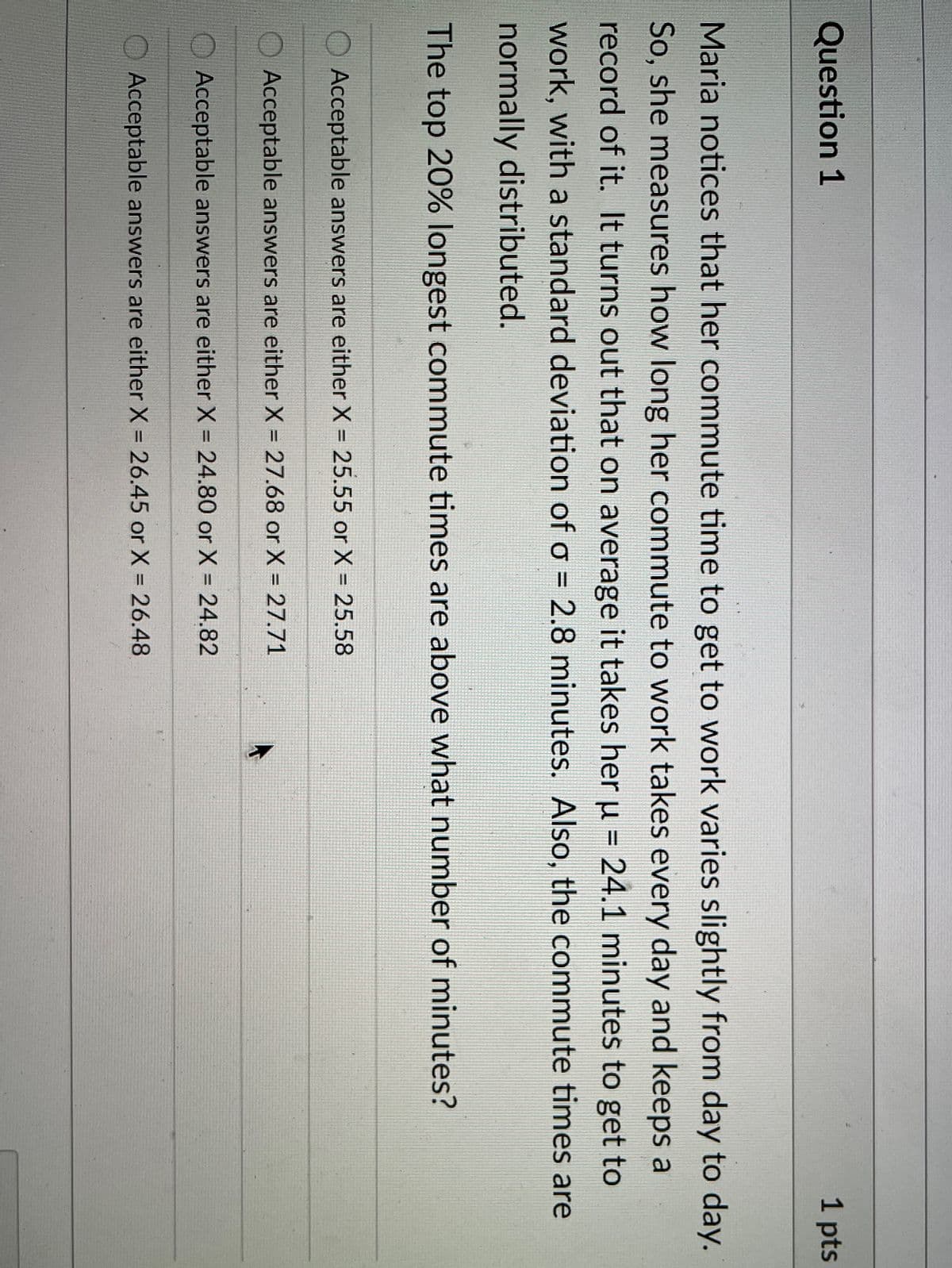 Question 1
1 pts
Maria notices that her commute time to get to work varies slightly from day to day.
So, she measures how long her commute to work takes every day and keeps a
record of it. It turns out that on average it takes her u = 24.1 minutes to get to
%3D
work, with a standard deviation of o = 2.8 minutes. Also, the commute times are
normally distributed.
The top 20% longest commute times are above what number of minutes?
O Acceptable answers are either X = 25.55 or X = 25.58
%3D
%3D
Acceptable answers are either X = 27.68 or X = 27.71
Acceptable answers are either X = 24.80 or X = 24.82
%3D
O Acceptable answers are either X = 26.45 or X = 26.48
%3D
