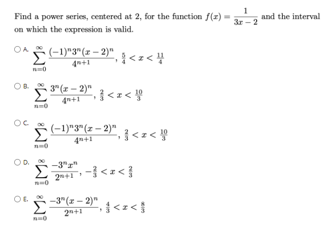 Find a power series, centered at 2, for the function f(x) =
1
and the interval
3x – 2
on which the expression is valid.
OA.
5(-1)"3"(x – 2)"
4n+1
n=0
В.
3" (x – 2)"
4n+1
< x < 5
10
n=0
OC.
(-1)*3"(x – 2)"
4n+1
<z< !0
n=0
D.
-3"g"
Σ
,一号<a<
2n+1
n=0
E.
-3" (x – 2)"
2n+1
> 3
n=0
