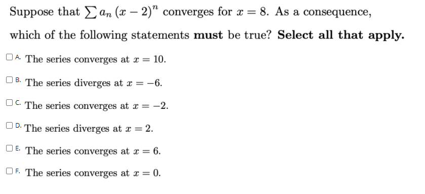 Suppose that E an (x – 2)" converges for x = 8. As a consequence,
which of the following statements must be true? Select all that apply.
OA. The series converges at x = 10.
| B. The series diverges at a = -6.
OC The series converges at x = -2.
UD. The series diverges at x = 2.
O E. The series converges at x = 6.
OF. The series converges at x = 0.
