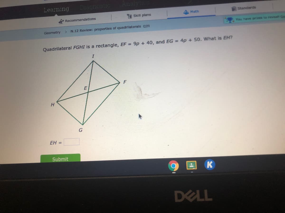 Learning
Diagnostic
Math
Standards
1 Skill plans
2 Recommendations
You have prizes to revealt Go
Geometry
N.12 Review: properties of quadrilaterals Q2R
Quadrilateral FGHI is a rectangle, EF = 9p + 40, and EG = 4p + 50. What is EH?
E
H.
EH =
Submit
K
DELL
