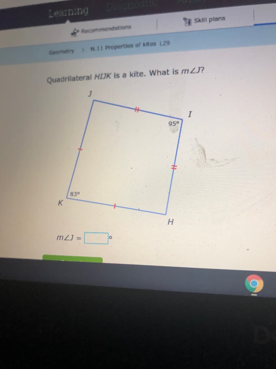 Learning
I Skill plans
Recommendations
Geometry > N.11 Properties of kites LZ9
Quadrilateral HIJK is a kite. What is mZJ?
95°
830
K
H
m2J =
