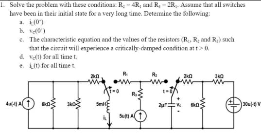 1. Solve the problem with these conditions: R, = 4R; and R3 = 2R;. Assume that all switches
have been in their initial state for a very long time. Determine the following:
a. i(0")
b. ve(0")
c. The characteristic equation and the values of the resistors (R, R; and R;) such
that the circuit will experience a critically-damped condition at t> 0.
d. ve(t) for all time t.
e. i(1) for all time t.
2k0
RI
R2
2ka
3k0
t D0
t=0
R3
4u(-t) A1
6kQ
3ko2
5mH
2µF=
30u(-t) V
:Ve
6kQ
İL
Su(t) A 1
