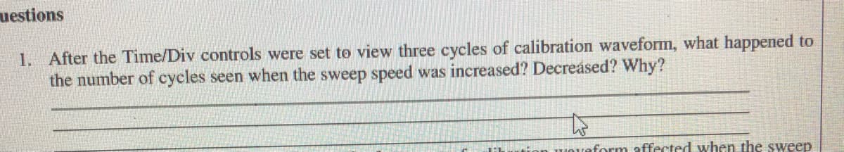 uestions
1. After the Time/Div controls were set to view three cycles of calibration waveform, what happened to
the number of cycles seen when the sweep speed was increased? Decreásed? Why?
Hveform affected when the sweep
