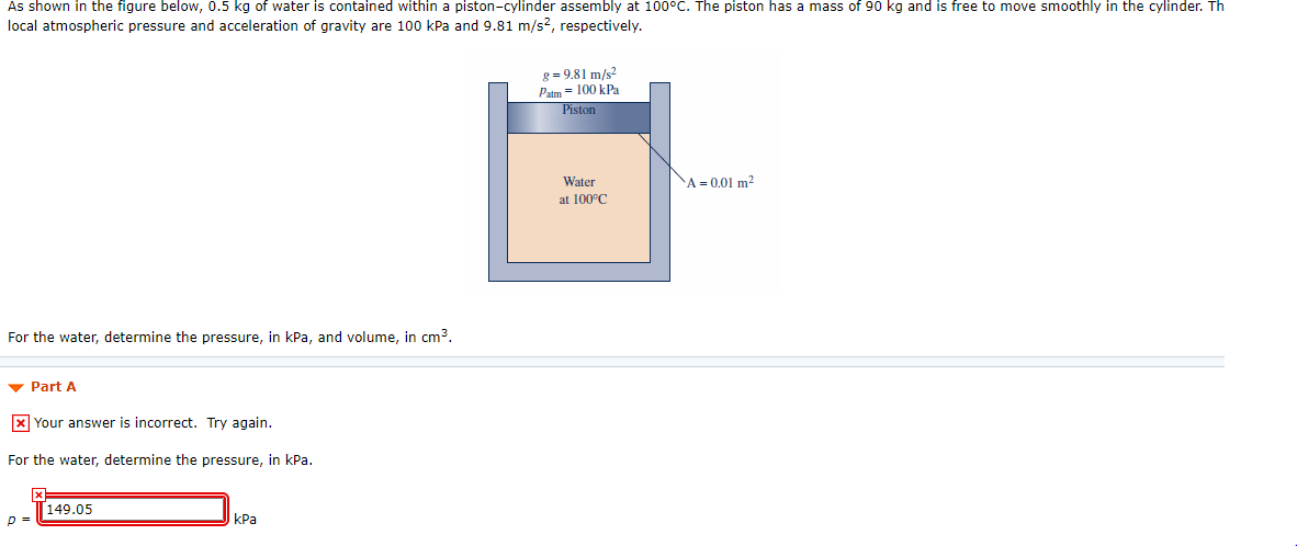 As shown in the figure below, 0.5 kg of water is contained within a piston-cylinder assembly at 100°C. The piston has a mass of 90 kg and is free to move smoothly in the cylinder. Th
local atmospheric pressure and acceleration of gravity are 100 kPa and 9.81 m/s?, respectively.
g = 9.81 m/s?
Patm = 100 kPa
Piston
Water
A = 0.01 m?
at 100°C
For the water, determine the pressure, in kPa, and volume, in cm3.
v Part A
X Your answer is incorrect. Try again.
For the water, determine the pressure, in kPa.
149.05
КРа
