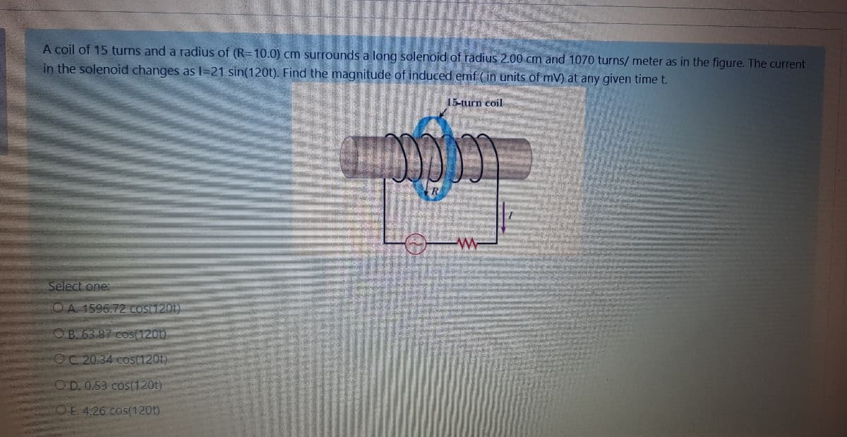 A coil of 15 turns and a radius of (R=10.0) cm surrounds a long solenoid of radius 2.00 cm and 1070 turns/ meter as in the figure. The current
in the solenoid changes as I=21 sin(120t). Find the magnitude of induced emf ( in units of mV) at any given time t.
15-turn coil
Select one:
O A. 1596.72 COS(120t)
OB. 63.87 cos(1201)
OC 20.34 cos(120t)
OD. 0.53 cos(120t)
CO E. 4.26 cos(120t)
