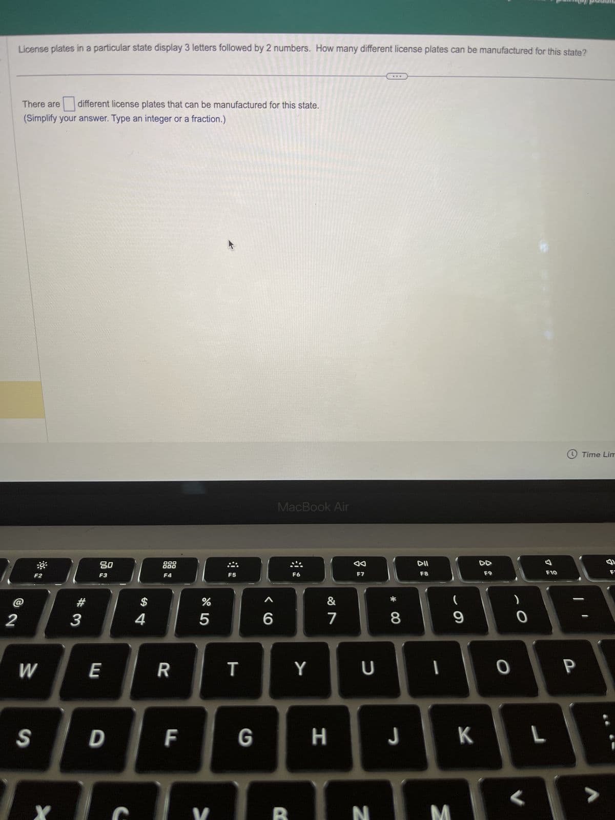 2
License plates in a particular state display 3 letters followed by 2 numbers. How many different license plates can be manufactured for this state?
There are
different license plates that can be manufactured for this state.
(Simplify your answer. Type an integer or a fraction.)
F2
W
#3
20
F3
E
S D
$
4
000
000
F4
R
F
65⁰
%
V
F5
T
6
MacBook Air
F6
B
Y
&
7
GH
F7
U
N
* CO
8
J
DII
F8
I
M
9
K
F9
0
O
<
7
F10
L
P
Time Lim
>