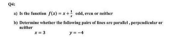 Q4:
a) Is the function f(x) = x+ odd, even or neither
b) Determine whether the following pairs of lines are parallel, perpendicular or
neither
x = 3
y = -4
