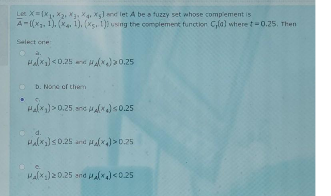 Let X=(x1, X2, X3, X4, X5) and let A be a fuzzy set whose complement is
A=((x3, 1), (x4, 1), (X5, 1)) using the complement function C,(a) wheret=0.25. Then
Select one:
a.
HA(X1)<0.25 and HA(X4)>0.25
b. None of them
C.
HA(X1)>0.25, and ua(xa)s0.25
O d.
HA(X1)S0.25 and HA(X4) >0.25
e.
HA(X1) 20.25 and HA(X4) <0.25
