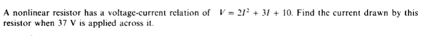 A nonlinear resistor has a voltage-current relation of V = 21² + 31 + 10. Find the current drawn by this
resistor when 37 V is applied across it.
