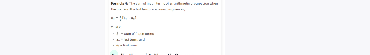 Formula 4: The sum of first n terms of an arithmetic progression when
the first and the last terms are known is given as,
Sn = [a; + an]
where,
• Sn = Sum of first n terms
• an = last term, and
• aj = first term
